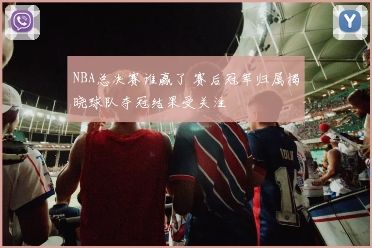 NBA总决赛谁赢了 赛后冠军归属揭晓球队夺冠结果受关注