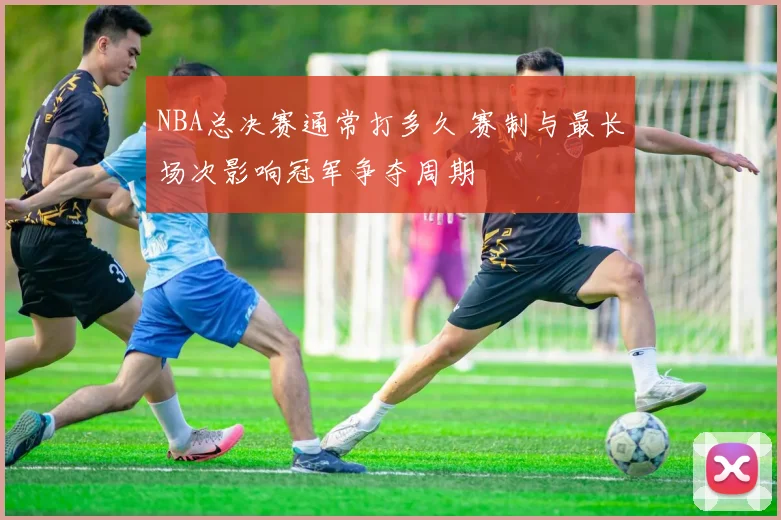 NBA总决赛通常打多久 赛制与最长场次影响冠军争夺周期